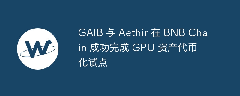 gaib 与 aethir 在 bnb chain 成功完成 gpu 资产代币化试点